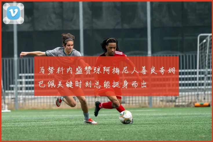 马努科内盛赞琼阿梅尼人善良夸姆巴佩关键时刻总能挺身而出