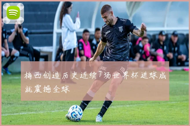 梅西创造历史连续7场世界杯进球成就震撼全球