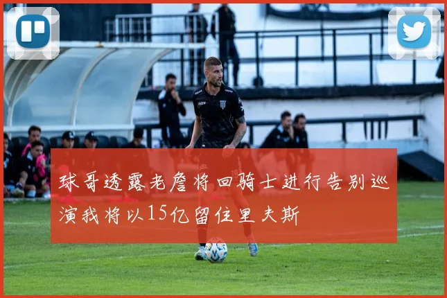 球哥透露老詹将回骑士进行告别巡演我将以15亿留住里夫斯