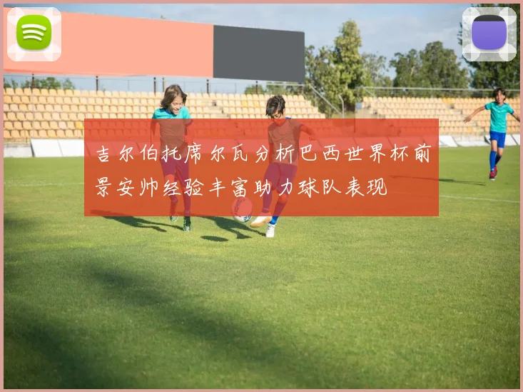 吉尔伯托席尔瓦分析巴西世界杯前景安帅经验丰富助力球队表现