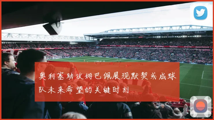 奥利塞助攻姆巴佩展现默契或成球队未来希望的关键时刻