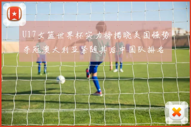 U17女篮世界杯实力榜揭晓美国强势夺冠澳大利亚紧随其后中国队排名第十