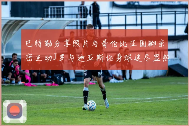 巴特勒分享照片与哥伦比亚国脚亲密互动J罗与迪亚斯化身球迷尽显热情