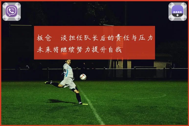板仓滉谈担任队长后的责任与压力未来将继续努力提升自我