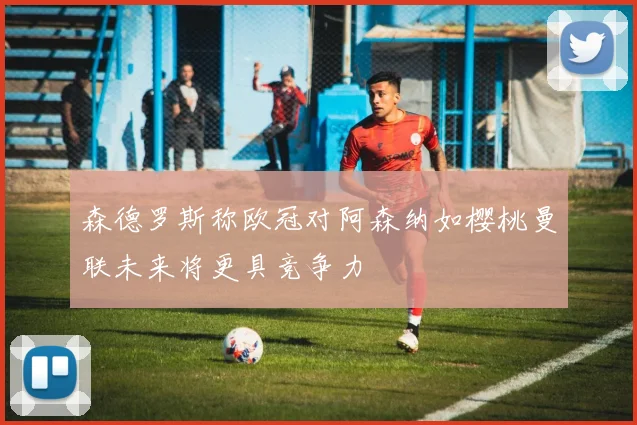 森德罗斯称欧冠对阿森纳如樱桃曼联未来将更具竞争力
