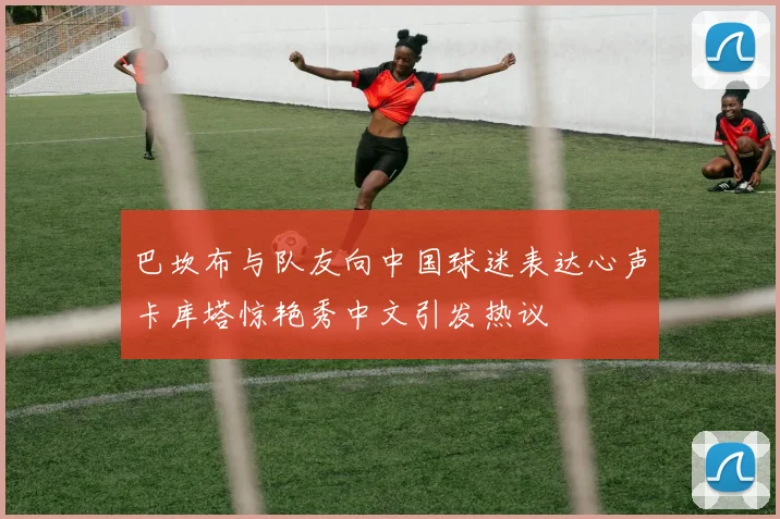 巴坎布与队友向中国球迷表达心声卡库塔惊艳秀中文引发热议