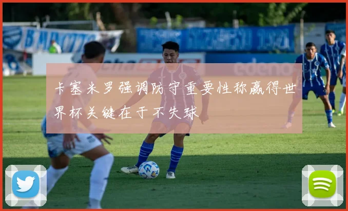 卡塞米罗强调防守重要性称赢得世界杯关键在于不失球