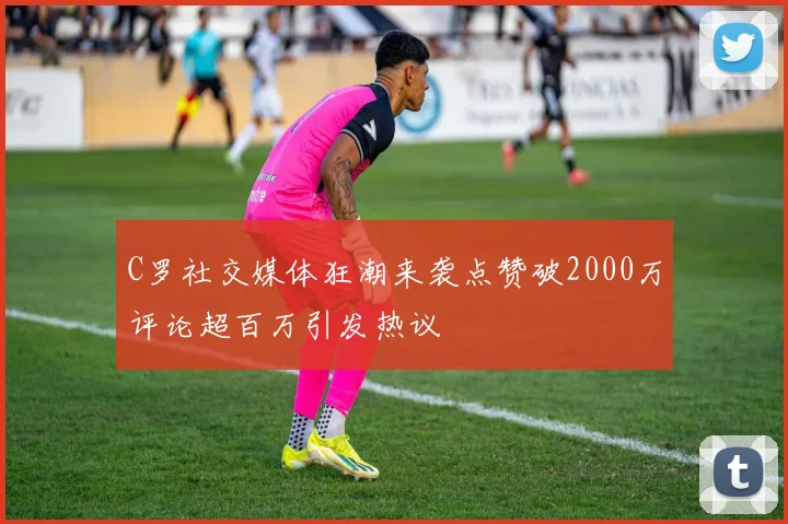 C罗社交媒体狂潮来袭点赞破2000万评论超百万引发热议