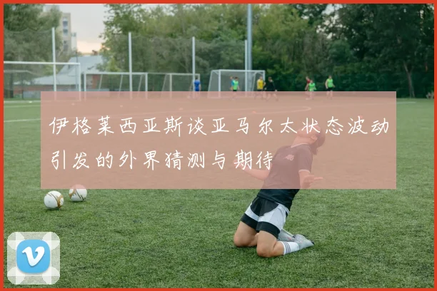 伊格莱西亚斯谈亚马尔太状态波动引发的外界猜测与期待