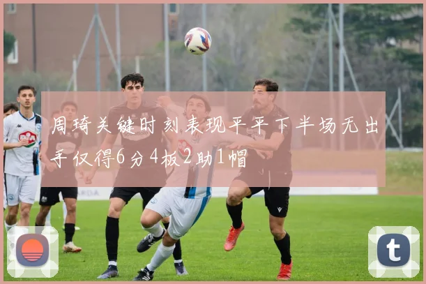 周琦关键时刻表现平平下半场无出手仅得6分4板2助1帽