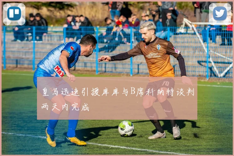 皇马迅速引援库库与B席科纳特谈判两天内完成