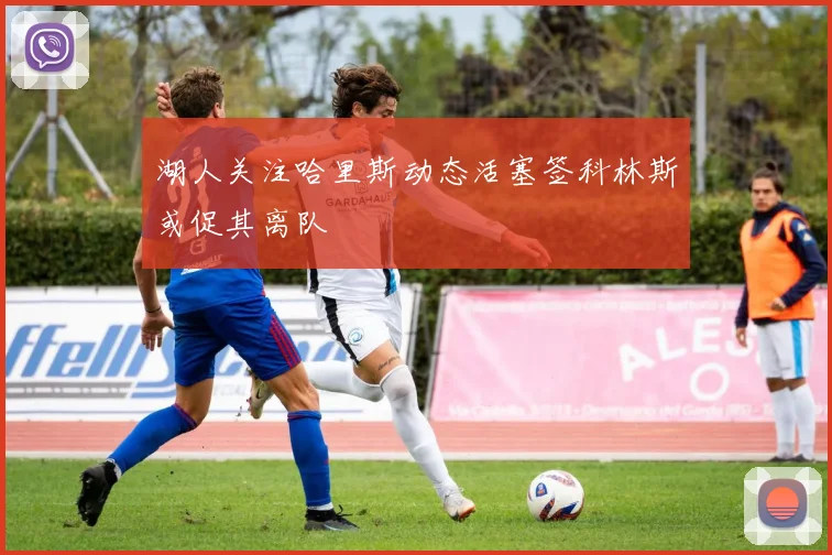 湖人关注哈里斯动态活塞签科林斯或促其离队
